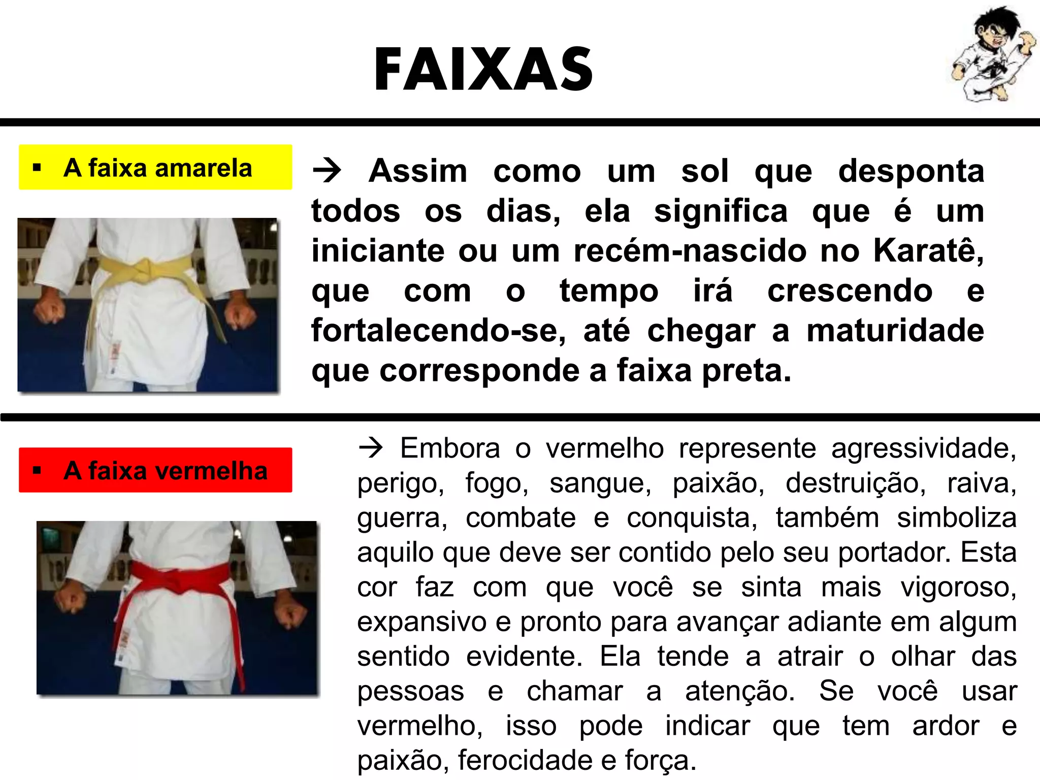  Assim como um sol que desponta
todos os dias, ela significa que é um
iniciante ou um recém-nascido no Karatê,
que com o tempo irá crescendo e
fortalecendo-se, até chegar a maturidade
que corresponde a faixa preta.
FAIXAS
 A faixa amarela
 A faixa vermelha
 Embora o vermelho represente agressividade,
perigo, fogo, sangue, paixão, destruição, raiva,
guerra, combate e conquista, também simboliza
aquilo que deve ser contido pelo seu portador. Esta
cor faz com que você se sinta mais vigoroso,
expansivo e pronto para avançar adiante em algum
sentido evidente. Ela tende a atrair o olhar das
pessoas e chamar a atenção. Se você usar
vermelho, isso pode indicar que tem ardor e
paixão, ferocidade e força.
 