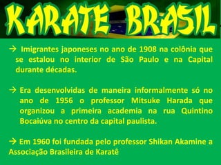  Imigrantes japoneses no ano de 1908 na colônia que
se estalou no interior de São Paulo e na Capital
durante décadas.
 Era desenvolvidas de maneira informalmente só no
ano de 1956 o professor Mitsuke Harada que
organizou a primeira academia na rua Quintino
Bocaiúva no centro da capital paulista.
 Em 1960 foi fundada pelo professor Shikan Akamine a
Associação Brasileira de Karatê
 
