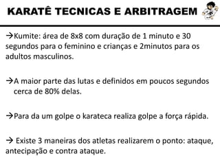 Kumite: área de 8x8 com duração de 1 minuto e 30
segundos para o feminino e crianças e 2minutos para os
adultos masculinos.
A maior parte das lutas e definidos em poucos segundos
cerca de 80% delas.
Para da um golpe o karateca realiza golpe a força rápida.
 Existe 3 maneiras dos atletas realizarem o ponto: ataque,
antecipação e contra ataque.
KARATÊ TECNICAS E ARBITRAGEM
 
