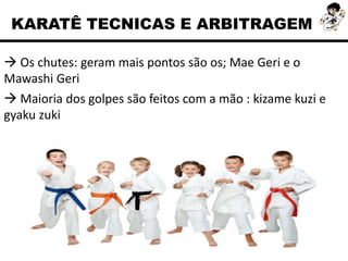  Os chutes: geram mais pontos são os; Mae Geri e o
Mawashi Geri
 Maioria dos golpes são feitos com a mão : kizame kuzi e
gyaku zuki
KARATÊ TECNICAS E ARBITRAGEM
 