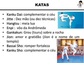 KATAS
• Kanku Dai: complementar o céu
• Jitte : Dez mão (ou dez técnicas)
• Hangtsu : meia lua
• Enpi : vôo da Andrômeda
• Gankakun: Grou (tsuru) sobre a rocha
• Jion: amor e gratidão (Jion é o nome de um
templo)
• Bassai Sho: romper fortaleza
• Kanku Sho: complementar o céu
 