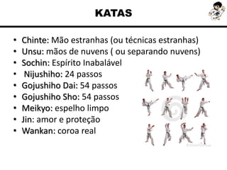KATAS
• Chinte: Mão estranhas (ou técnicas estranhas)
• Unsu: mãos de nuvens ( ou separando nuvens)
• Sochin: Espírito Inabalável
• Nijushiho: 24 passos
• Gojushiho Dai: 54 passos
• Gojushiho Sho: 54 passos
• Meikyo: espelho limpo
• Jin: amor e proteção
• Wankan: coroa real
 