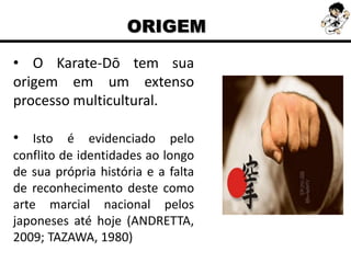 • O Karate-Dō tem sua
origem em um extenso
processo multicultural.
• Isto é evidenciado pelo
conflito de identidades ao longo
de sua própria história e a falta
de reconhecimento deste como
arte marcial nacional pelos
japoneses até hoje (ANDRETTA,
2009; TAZAWA, 1980)
ORIGEM
 