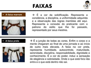  A faixa marrom
FAIXAS
 É a cor da solidificação. Representa a
constância, a disciplina, a uniformidade adquirida
e a observação das regras mantidas até aqui.
Representa a conexão do praticante com o
patrono do estilo que lhe foi passado,
representado por seus mestres.
 A faixa preta  É a junção de todas as cores. Enfim o corpo e a
mente chegaram ao final de uma jornada e ao início
de outra mais elevada. A faixa na cor preta,
representa humildade, autocontrole, maturidade,
serenidade, disciplina, responsabilidade, dignidade e
conhecimento. É a cor do poder, induz a sensação
de elegância e sobriedade. Onde o que está fora não
entra e o que está dentro não sai.
 