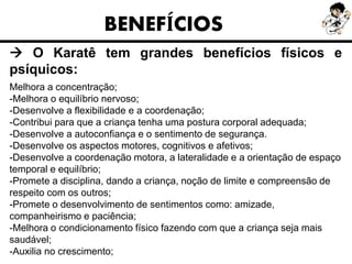 BENEFÍCIOS
 O Karatê tem grandes benefícios físicos e
psíquicos:
Melhora a concentração;
-Melhora o equilíbrio nervoso;
-Desenvolve a flexibilidade e a coordenação;
-Contribui para que a criança tenha uma postura corporal adequada;
-Desenvolve a autoconfiança e o sentimento de segurança.
-Desenvolve os aspectos motores, cognitivos e afetivos;
-Desenvolve a coordenação motora, a lateralidade e a orientação de espaço
temporal e equilíbrio;
-Promete a disciplina, dando a criança, noção de limite e compreensão de
respeito com os outros;
-Promete o desenvolvimento de sentimentos como: amizade,
companheirismo e paciência;
-Melhora o condicionamento físico fazendo com que a criança seja mais
saudável;
-Auxilia no crescimento;
 