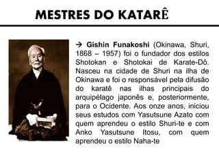 MESTRES DO KATARÊ
 Gishin Funakoshi (Okinawa, Shuri,
1868 – 1957) foi o fundador dos estilos
Shotokan e Shotokai de Karate-Dô.
Nasceu na cidade de Shuri na ilha de
Okinawa e foi o responsável pela difusão
do karatê nas ilhas principais do
arquipélago japonês e, posteriormente,
para o Ocidente. Aos onze anos, iniciou
seus estudos com Yasutsune Azato com
quem aprendeu o estilo Shuri-te e com
Anko Yasutsune Itosu, com quem
aprendeu o estilo Naha-te
 