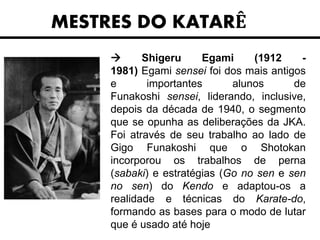 MESTRES DO KATARÊ
 Shigeru Egami (1912 -
1981) Egami sensei foi dos mais antigos
e importantes alunos de
Funakoshi sensei, liderando, inclusive,
depois da década de 1940, o segmento
que se opunha as deliberações da JKA.
Foi através de seu trabalho ao lado de
Gigo Funakoshi que o Shotokan
incorporou os trabalhos de perna
(sabaki) e estratégias (Go no sen e sen
no sen) do Kendo e adaptou-os a
realidade e técnicas do Karate-do,
formando as bases para o modo de lutar
que é usado até hoje
 