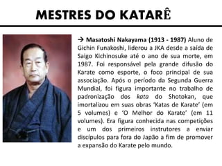 MESTRES DO KATARÊ
 Masatoshi Nakayama (1913 - 1987) Aluno de
Gichin Funakoshi, liderou a JKA desde a saída de
Saigo Kichinosuke até o ano de sua morte, em
1987. Foi responsável pela grande difusão do
Karate como esporte, o foco principal de sua
associação. Após o período da Segunda Guerra
Mundial, foi figura importante no trabalho de
padronização dos kata do Shotokan, que
imortalizou em suas obras ‘Katas de Karate’ (em
5 volumes) e ‘O Melhor do Karate’ (em 11
volumes). Era figura conhecida nas competições
e um dos primeiros instrutores a enviar
discípulos para fora do Japão a fim de promover
a expansão do Karate pelo mundo.
 