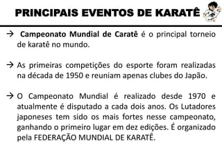PRINCIPAIS EVENTOS DE KARATÊ
 Campeonato Mundial de Caratê é o principal torneio
de karatê no mundo.
 As primeiras competições do esporte foram realizadas
na década de 1950 e reuniam apenas clubes do Japão.
 O Campeonato Mundial é realizado desde 1970 e
atualmente é disputado a cada dois anos. Os Lutadores
japoneses tem sido os mais fortes nesse campeonato,
ganhando o primeiro lugar em dez edições. É organizado
pela FEDERAÇÃO MUNDIAL DE KARATÊ.
 