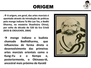 . A origem, em geral, das artes marciais é
apontada através da introdução de práticas
pelo monge indiano Ta Mo Lao Tse, o Bodhi
Dharma, no mosteiro Shaolin(na China),
por volta da década de 520 da Era Cristã
(REID & CROUCHER, 2004)
ORIGEM
 monge indiano e budista
chamado Bodhidharma, que
influenciou de forma direta o
desenvolvimento das primeiras
artes marciais orientais como o
Kung–Fu e o Kempo e,
posteriormente, o Okinawa-tê,
ancestral mais próximo do Karatê
 