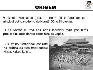  Gichin Funakoshi (1957 – 1969) foi o fundador do
principal estilo moderno de Karatê-Dô: o Shotokan.
 O Karatê é uma das artes marciais mais populares
praticadas tanto dentro como fora do Japão.
O treino tradicional consiste
na prática de três habilidades:
kihon, kata e kumite
ORIGEM
 