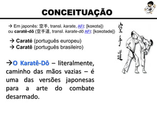  Em japonês: 空手, transl. karate, AFI: [kɑʀɑtə])
ou caratê-dô (空手道, transl. karate-dō AFI: [kɑʀɑtədɵ])
O Karatê-Dô – literalmente,
caminho das mãos vazias – é
uma das versões japonesas
para a arte do combate
desarmado.
CONCEITUAÇÃO
 Caraté (português europeu)
 Caratê (português brasileiro)
 