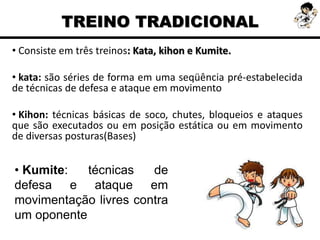 • Consiste em três treinos: Kata, kihon e Kumite.
• kata: são séries de forma em uma seqüência pré-estabelecida
de técnicas de defesa e ataque em movimento
• Kihon: técnicas básicas de soco, chutes, bloqueios e ataques
que são executados ou em posição estática ou em movimento
de diversas posturas(Bases)
TREINO TRADICIONAL
• Kumite: técnicas de
defesa e ataque em
movimentação livres contra
um oponente
 
