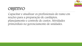 OBJETIVO
Capacitar e atualizar os profissionais do ramo em
noções para a preparação de cardápios,
planejamento e controle de custos. Atividades
primordiais no gerenciamento de unidades.
 