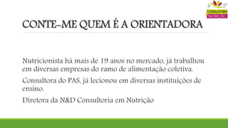 CONTE-ME QUEM É A ORIENTADORA
Nutricionista há mais de 19 anos no mercado, já trabalhou
em diversas empresas do ramo de alimentação coletiva.
Consultora do PAS, já lecionou em diversas instituições de
ensino.
Diretora da N&D Consultoria em Nutrição
 