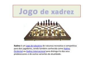 Xadrez é um jogo de tabuleiro de natureza recreativa e competitiva
para dois jogadores, sendo também conhecido como Xadrez
Ocidental ou Xadrez Internacional para distingui-lo dos seus
predecessores e de outras variantes da atualidade.
 