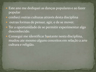  Este ano me dediquei as danças populares e ao fazer
popular
 conheci outras culturas através desta disciplina
 outras formas de pensar, agir, e de se mover.
 Ter a oportunidade de se permitir experimentar algo
desconhecido.
 Consegui me identificar bastante nesta disciplina,
mudou ate mesmo alguns conceitos em relação a arte
cultura e religião.
 