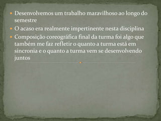  Desenvolvemos um trabalho maravilhoso ao longo do
semestre
 O acaso era realmente impertinente nesta disciplina
 Composição coreográfica final da turma foi algo que
também me faz refletir o quanto a turma está em
sincronia e o quanto a turma vem se desenvolvendo
juntos
 