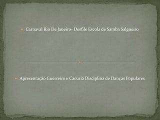  Carnaval Rio De Janeiro- Desfile Escola de Samba Salgueiro
 Apresentação Guerreiro e Cacuriá Disciplina de Danças Populares
 