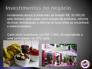  Inicialmente temos a pretensão de investir R$: 35.000,00
este dinheiro será usado para compra de produtos, reforma
do local, tematização e reforma do local onde se encontrará
o estacionamento.
 Cada sócio contribuirá com R$: 7.000, 00 equivalente a
uma participação de 20% cada.
 