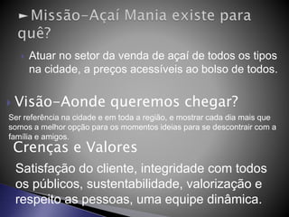  Atuar no setor da venda de açaí de todos os tipos
na cidade, a preços acessíveis ao bolso de todos.
 Visão-Aonde queremos chegar?
Ser referência na cidade e em toda a região, e mostrar cada dia mais que
somos a melhor opção para os momentos ideias para se descontrair com a
família e amigos.
Crenças e Valores
Satisfação do cliente, integridade com todos
os públicos, sustentabilidade, valorização e
respeito as pessoas, uma equipe dinâmica.
 