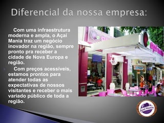 Com uma infraestrutura
moderna e ampla, o Açaí
Mania traz um negócio
inovador na região, sempre
pronto pra receber a
cidade de Nova Europa e
região.
 Com preços acessíveis,
estamos prontos para
atender todas as
expectativas de nossos
visitantes e receber o mais
variado público de toda a
região.
 