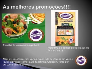 Toda Quinta tem compre e ganhe 
Programa de pontos de fidelidade do
Açaí mania. :)
Além disso, oferecemos vários cupons de descontos em vários
guias da região como: Guia Tabatinga, Groupon, fome por
desconto dentre outros.
 