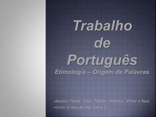 Trabalho
de
Português
Etimologia – Origem de Palavras
•Alunos: Felipe, Júlio, Thalles, Matheus, Arthur e Raul.
•Livro: A casa da mãe Joana 2.
 
