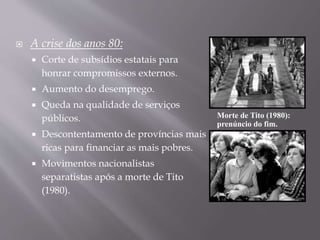  A crise dos anos 80:
 Corte de subsídios estatais para
honrar compromissos externos.
 Aumento do desemprego.
 Queda na qualidade de serviços
públicos.
 Descontentamento de províncias mais
ricas para financiar as mais pobres.
 Movimentos nacionalistas
separatistas após a morte de Tito
(1980).
Morte de Tito (1980):
prenúncio do fim.
 
