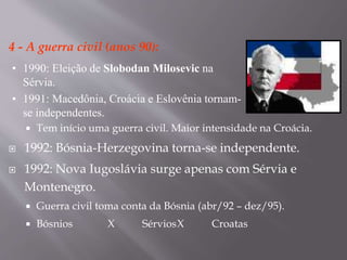 4 - A guerra civil (anos 90):
 Tem início uma guerra civil. Maior intensidade na Croácia.
 1992: Bósnia-Herzegovina torna-se independente.
 1992: Nova Iugoslávia surge apenas com Sérvia e
Montenegro.
 Guerra civil toma conta da Bósnia (abr/92 – dez/95).
 Bósnios X SérviosX Croatas
• 1990: Eleição de Slobodan Milosevic na
Sérvia.
• 1991: Macedônia, Croácia e Eslovênia tornam-
se independentes.
 