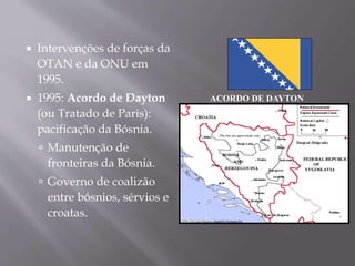  Intervenções de forças da
OTAN e da ONU em
1995.
 1995: Acordo de Dayton
(ou Tratado de Paris):
pacificação da Bósnia.
 Manutenção de
fronteiras da Bósnia.
 Governo de coalizão
entre bósnios, sérvios e
croatas.
ACORDO DE DAYTON
 
