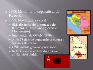  1998: Movimento separatista de
Kosovo.
 1999: Nova guerra civil:
 ELK (Exército de Libertação do
Kosovo) X Iugoslávia (Sérvia e
Montenegro).
 Intervenção da OTAN (1999).
 Após 78 dias de bombardeios contra a
Sérvia, esta recua.
 ONU instala governo provisório.
 Independência efetiva do Kosovo
ainda não é obtida.
 