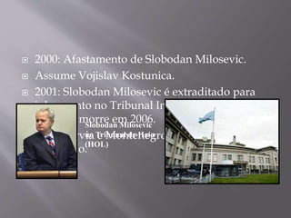  2000: Afastamento de Slobodan Milosevic.
 Assume Vojislav Kostunica.
 2001: Slobodan Milosevic é extraditado para
julgamento no Tribunal Internacional de Haia
(HOL) e morre em 2006.
 2006: Sérvia e Montenegro oficializam
separação.
Slobodan Milosevic
no Tribunal de Haia
(HOL)
 