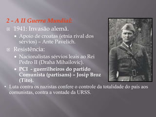 2 - A II Guerra Mundial:
 1941: Invasão alemã.
 Apoio de croatas (etnia rival dos
sérvios) – Ante Pavelich.
 Resistência:
 Nacionalistas sérvios leais ao Rei
Pedro II (Draha Mihailovic).
 PCI - guerrilheiros do partido
Comunista (partisans) – Josip Broz
(Tito).
• Luta contra os nazistas confere o controle da totalidade do país aos
comunistas, contra a vontade da URSS.
 