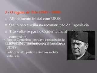 3 - O regime de Tito (1945 – 1980):
 Alinhamento inicial com URSS.
 Stálin não auxilia na reconstrução da Iugoslávia.
 Tito volta-se para o Ocidente mantendo o regime
comunista.
 1948: Rompimento com a URSS.
• Partido Comunista Iugoslavo é rebatizado de
LIGA COMUNISTA (para se diferenciar da
URSS).
• Politicamente: partido único aos moldes
stalinistas.
 