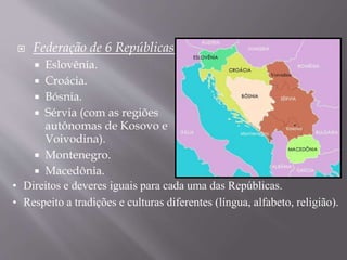 Federação de 6 Repúblicas:
 Eslovênia.
 Croácia.
 Bósnia.
 Sérvia (com as regiões
autônomas de Kosovo e
Voivodina).
 Montenegro.
 Macedônia.
• Direitos e deveres iguais para cada uma das Repúblicas.
• Respeito a tradições e culturas diferentes (língua, alfabeto, religião).
Voivódina
 
