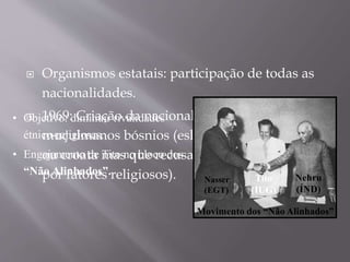  Organismos estatais: participação de todas as
nacionalidades.
 1969: Criação da nacionalidade de
muçulmanos bósnios (eslavos, de origem sérvia
ou croata mas que recusavam tal nacionalidade
por fatores religiosos).
• Objetivo: diminuir rivalidades
étnico-religiosas.
• Engajamento de Tito no bloco dos
“Não Alinhados”.
Nasser
(EGT)
Tito
(IUG)
Nehru
(ÍND)
Movimento dos “Não Alinhados”
 