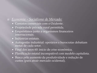  Economia – Socialismo de Mercado:
 Contatos comerciais com o Ocidente.
 Propriedade privada rural permitida.
 Empréstimos junto a organismos financeiros
internacionais.
 Indústrias estatais.
 Autogestão industrial: operários e burocratas debatiam
metas de cada setor.
 Final dos anos 60: início de crise econômica.
 Planificação estatal incompatível com modelo capitalista.
 Busca pelo aumento da produtividade e redução de
custos (para atrair mercado ocidental).
 