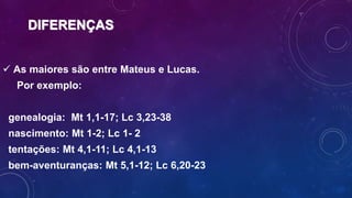 DIFERENÇAS
 As maiores são entre Mateus e Lucas.
Por exemplo:
genealogia: Mt 1,1-17; Lc 3,23-38
nascimento: Mt 1-2; Lc 1- 2
tentações: Mt 4,1-11; Lc 4,1-13
bem-aventuranças: Mt 5,1-12; Lc 6,20-23
 
