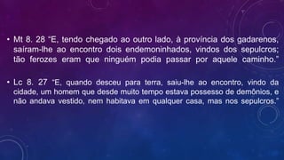 • Mt 8. 28 “E, tendo chegado ao outro lado, à província dos gadarenos,
saíram-lhe ao encontro dois endemoninhados, vindos dos sepulcros;
tão ferozes eram que ninguém podia passar por aquele caminho.”
• Lc 8. 27 “E, quando desceu para terra, saiu-lhe ao encontro, vindo da
cidade, um homem que desde muito tempo estava possesso de demônios, e
não andava vestido, nem habitava em qualquer casa, mas nos sepulcros.”
 