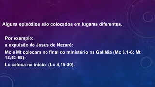 Alguns episódios são colocados em lugares diferentes.
Por exemplo:
a expulsão de Jesus de Nazaré:
Mc e Mt colocam no final do ministério na Galiléia (Mc 6,1-6; Mt
13,53-58);
Lc coloca no início: (Lc 4,15-30).
 