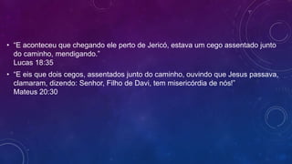 • “E aconteceu que chegando ele perto de Jericó, estava um cego assentado junto
do caminho, mendigando.”
Lucas 18:35
• “E eis que dois cegos, assentados junto do caminho, ouvindo que Jesus passava,
clamaram, dizendo: Senhor, Filho de Davi, tem misericórdia de nós!”
Mateus 20:30
 