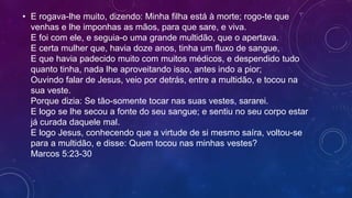 • E rogava-lhe muito, dizendo: Minha filha está à morte; rogo-te que
venhas e lhe imponhas as mãos, para que sare, e viva.
E foi com ele, e seguia-o uma grande multidão, que o apertava.
E certa mulher que, havia doze anos, tinha um fluxo de sangue,
E que havia padecido muito com muitos médicos, e despendido tudo
quanto tinha, nada lhe aproveitando isso, antes indo a pior;
Ouvindo falar de Jesus, veio por detrás, entre a multidão, e tocou na
sua veste.
Porque dizia: Se tão-somente tocar nas suas vestes, sararei.
E logo se lhe secou a fonte do seu sangue; e sentiu no seu corpo estar
já curada daquele mal.
E logo Jesus, conhecendo que a virtude de si mesmo saíra, voltou-se
para a multidão, e disse: Quem tocou nas minhas vestes?
Marcos 5:23-30
 