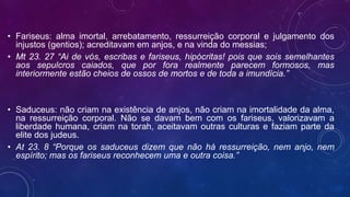 • Fariseus: alma imortal, arrebatamento, ressurreição corporal e julgamento dos
injustos (gentios); acreditavam em anjos, e na vinda do messias;
• Mt 23. 27 “Ai de vós, escribas e fariseus, hipócritas! pois que sois semelhantes
aos sepulcros caiados, que por fora realmente parecem formosos, mas
interiormente estão cheios de ossos de mortos e de toda a imundícia.”
• Saduceus: não criam na existência de anjos, não criam na imortalidade da alma,
na ressurreição corporal. Não se davam bem com os fariseus, valorizavam a
liberdade humana, criam na torah, aceitavam outras culturas e faziam parte da
elite dos judeus.
• At 23. 8 “Porque os saduceus dizem que não há ressurreição, nem anjo, nem
espírito; mas os fariseus reconhecem uma e outra coisa.”
 