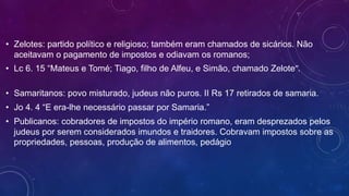 • Zelotes: partido político e religioso; também eram chamados de sicários. Não
aceitavam o pagamento de impostos e odiavam os romanos;
• Lc 6. 15 “Mateus e Tomé; Tiago, filho de Alfeu, e Simão, chamado Zelote”.
• Samaritanos: povo misturado, judeus não puros. II Rs 17 retirados de samaria.
• Jo 4. 4 “E era-lhe necessário passar por Samaria.”
• Publicanos: cobradores de impostos do império romano, eram desprezados pelos
judeus por serem considerados imundos e traidores. Cobravam impostos sobre as
propriedades, pessoas, produção de alimentos, pedágio
 