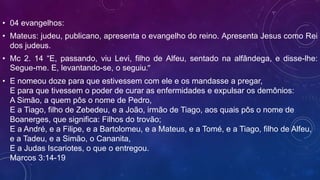 • 04 evangelhos:
• Mateus: judeu, publicano, apresenta o evangelho do reino. Apresenta Jesus como Rei
dos judeus.
• Mc 2. 14 “E, passando, viu Levi, filho de Alfeu, sentado na alfândega, e disse-lhe:
Segue-me. E, levantando-se, o seguiu.”
• E nomeou doze para que estivessem com ele e os mandasse a pregar,
E para que tivessem o poder de curar as enfermidades e expulsar os demônios:
A Simão, a quem pôs o nome de Pedro,
E a Tiago, filho de Zebedeu, e a João, irmão de Tiago, aos quais pôs o nome de
Boanerges, que significa: Filhos do trovão;
E a André, e a Filipe, e a Bartolomeu, e a Mateus, e a Tomé, e a Tiago, filho de Alfeu,
e a Tadeu, e a Simão, o Cananita,
E a Judas Iscariotes, o que o entregou.
Marcos 3:14-19
 