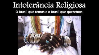 Intolerância Religiosa
O Brasil que temos e o Brasil que queremos.
 