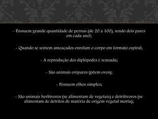 - Possuem grande quantidade de pernas (de 20 a 100), sendo dois pares
em cada anel;
- Quando se sentem ameaçados enrolam o corpo em formato espiral;
- A reprodução dos diplópodes é sexuada;
- São animais ovíparos (põem ovos);
- Possuem olhos simples;
- São animais herbívoros (se alimentam de vegetais) e detritívoros (se
alimentam de detritos de matéria de origem vegetal morta);
 