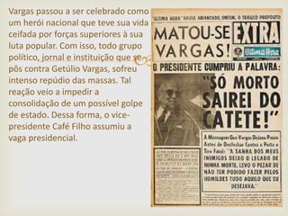 
Vargas passou a ser celebrado como
um herói nacional que teve sua vida
ceifada por forças superiores à sua
luta popular. Com isso, todo grupo
político, jornal e instituição que se
pôs contra Getúlio Vargas, sofreu
intenso repúdio das massas. Tal
reação veio a impedir a
consolidação de um possível golpe
de estado. Dessa forma, o vice-
presidente Café Filho assumiu a
vaga presidencial.
 