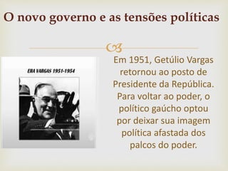 
Em 1951, Getúlio Vargas
retornou ao posto de
Presidente da República.
Para voltar ao poder, o
político gaúcho optou
por deixar sua imagem
política afastada dos
palcos do poder.
O novo governo e as tensões políticas
 